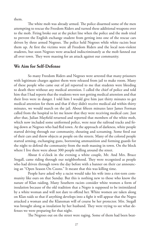 them, “The white mob was already armed. The police disarmed some of the men attempring t rescue the Freedom Riders and wened these additional weapons over o the mob, Firing broke out atthe picket line when the police and the mob tried o prevent the English exchange student from getting into one of the rescue cars driven by three armed Negroes. The police held Negroes while white raciss beat them up. At fise the victims were al Freedom Riders and the local non-violent studens, but soon Negeoes were attacked indiscriminately as the mob fanned oue all over town. They were massing for an artack against our community: We Aim for Self-Defense So many Freedom Riders and Negroes vere arrested that many prisoners with legitimate charges against them were reeased from jail to make room. Mas of these people who came out of ail reported to me that students were bleeding o death there without any medical atcention. I called the chief of police and told him that | had reports that the students were not geting medical attention and that thei lives were in danger. T told him T would give him just thirty minutes o gec medical atention for them and that if they didn’ receive medical aid within thirty minutes, we would march on the jail. About fficen minutes later James Forman calld from the hospital to et me know that they were receiving medical care. Juse after thar, Julian Mayfeld returned and reported that members of the white mob, which now included some uniformed police, were near the ralroad tracks and fir- ing down ac Negroes who had fled town. At the approach of darkness, white people started driving through our community, shouting and screaming. Some fred out of theircars and threw objects at people on the strcets. Many of the colored people started arming, exchanging guns, bortowing ammunition and forming guards for the night to defend the community from the mob massing in town. On the block where @ live there were about 300 people milling around the scrcr. About 6 o’lock in the evening a white couple, Mr. And Mrs. Bruce Stegall, came riding through our neighborhood. They were recognized as people who had driven through town the day before with a banner on their car announc- ing an “Open Season On Coons.” It meant that his was killing time. People have asked why a racst would take his wi into & riot-torn com- munity like ours on that Sunday. But this i nothing new to those who know the nawure of Klan raiding, Many Southern racists consider white women a form of insulation because of the old tradition that a Negro is supposed to be intimidated by a white woman and will ot dare to offend her. White women are taken along on Klan raids so that if anyehing develops into a fight it will appear that the Negro avacked a woman and the Klansman will of course be her protector. Mes. Stegall was brought along as insulation by her husband. They were trying to sce what de- fenses we were preparing for that ight “The Negroes out on the stret were raging. Some of them had been beat- »